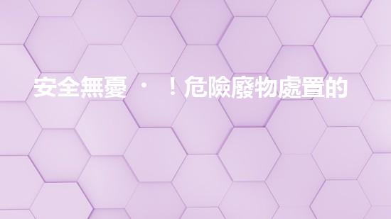安全無憂！危險廢物處置的最佳方案大揭秘！